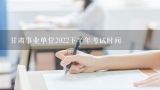 甘肃事业单位2022下半年考试时间,甘肃省省直事业单位招聘（第几期）这种是什么性质的