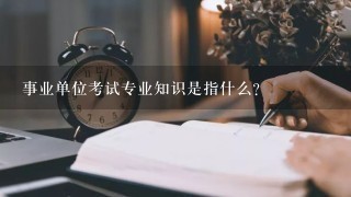 事业单位考试专业知识是指什么？