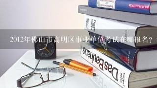 2012年佛山市高明区事业单位考试在哪报名？考试考什么内容？