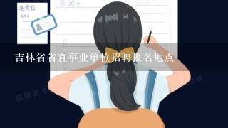 吉林省省直事业单位招聘报名地点