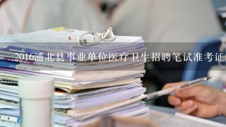 2016浦北县事业单位医疗卫生招聘笔试准考证什么时候发，去哪里领？