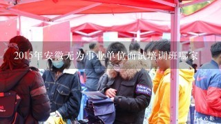 2015年安徽无为事业单位面试培训班哪家