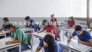 2015年包头事业单位面试成绩