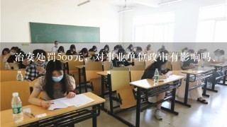 治安处罚5oo元，对事业单位政审有影响吗、