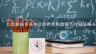 长治潞城事业单位招聘教师的报名时间是哪天？