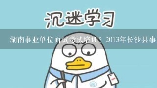 湖南事业单位面试考试培训？2013年长沙县事业单位招考的？