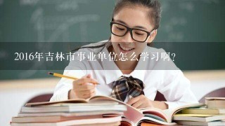 2016年吉林市事业单位怎么学习啊？