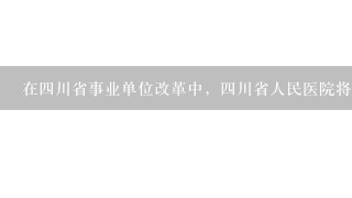 在四川省事业单位改革中，四川省人民医院将改成什么