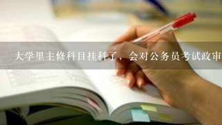 大学里主修科目挂科了，会对公务员考试政审有影响吗