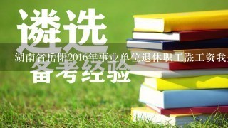 湖南省岳阳2016年事业单位退休职工涨工资我是岳阳县血防医院1992年退休医师许洪志，不知今年能涨