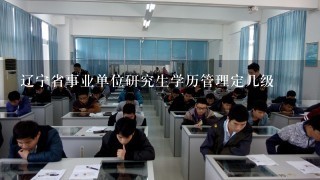 辽宁省事业单位研究生学历管理定几级
