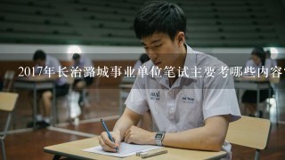 2017年长治潞城事业单位笔试主要考哪些内容？