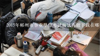 2015年郴州市事业单位考试面试真题下载在哪？