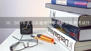 <br/>10、2013年北京市通州区事业单位招聘考试什么时候考？