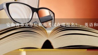 安徽省事业单位职称考试在哪报名？，英语和计算机什么时候报名考试？