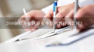 2016铜仁万山区事业单位招聘待遇怎样？