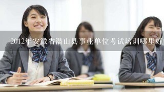 2012年安徽省潜山县事业单位考试培训哪里好？