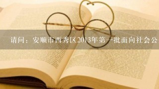 请问：安顺市西秀区2013年第一批面向社会公开招聘事