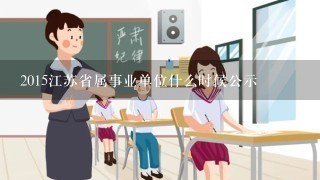 2015江苏省属事业单位什么时候公示