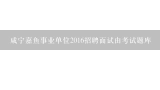 咸宁嘉鱼事业单位2016招聘面试由考试题库