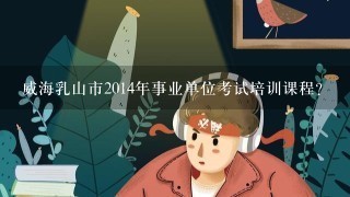 威海乳山市2014年事业单位考试培训课程?