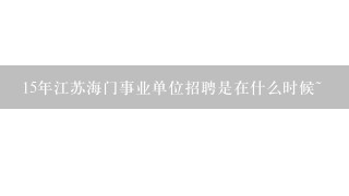 15年江苏海门事业单位招聘是在什么时候~