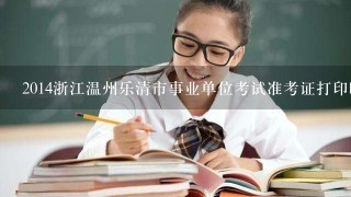 2014浙江温州乐清市事业单位考试准考证打印时间？