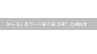 包头市市直事业单位笔试成绩什么时候出