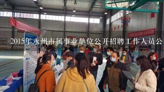 2015年永州市属事业单位公开招聘工作人员公告？