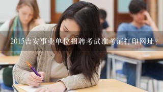 2015吉安事业单位招聘考试准考证打印网址？