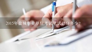 2015年盐城事业单位考试笔试总分多少？