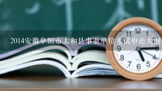 2014安徽阜阳市太和县事业单位考试申论大纲解读?