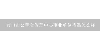 营口市公积金管理中心事业单位待遇怎么样