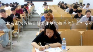 北京市水务局直属事业单位招聘考什么？专业知识还是和公务员考试1样？