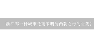 浙江哪一种城市是南宋明清两朝之母的祖先?